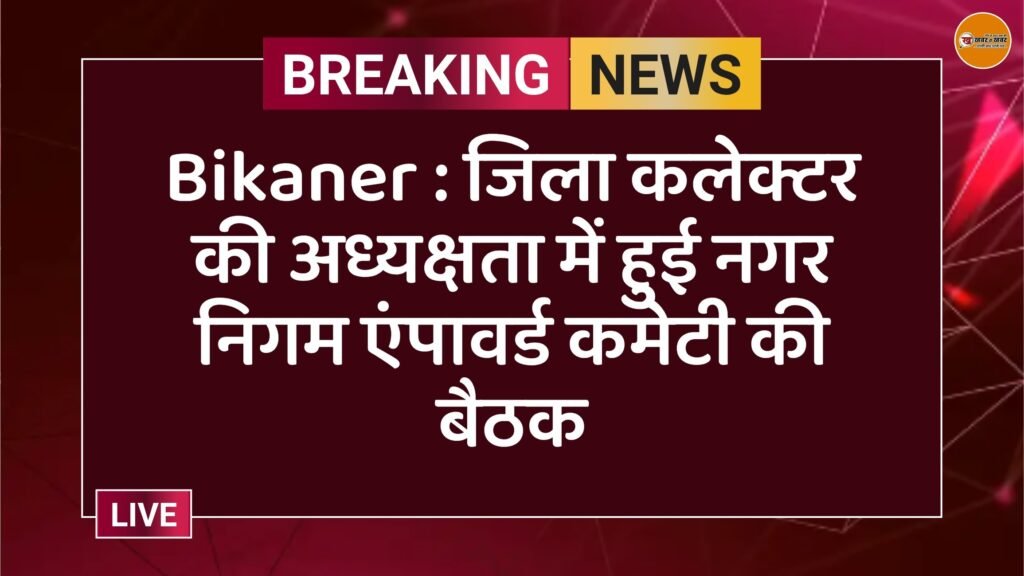 Bikaner : जिला कलेक्टर की अध्यक्षता में हुई नगर निगम एंपावर्ड कमेटी की बैठक